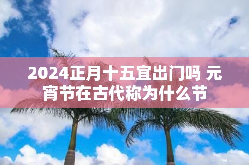 2025正月十五宜出门吗 元宵节在古代称为什么节