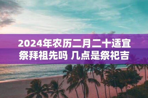 2025年农历二月二十适宜祭拜祖先吗 几点是祭祀吉时