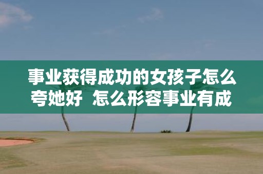 事业获得成功的女孩子怎么夸她好 怎么形容事业有成的女人