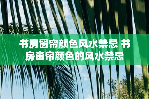 书房窗帘颜色风水禁忌 书房窗帘颜色的风水禁忌