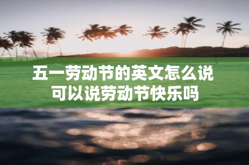 五一劳动节的英文怎么说 可以说劳动节快乐吗