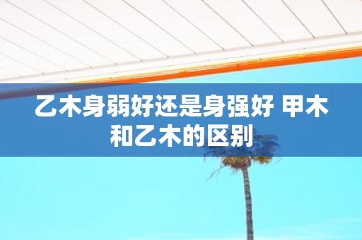 乙木身弱好还是身强好 甲木和乙木的区别