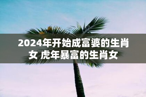 2025年开始成富婆的生肖女 虎年暴富的生肖女