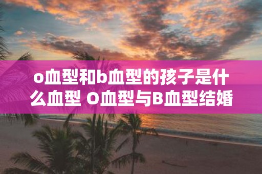o血型和b血型的孩子是什么血型 O血型与B血型结婚生子血型为何
