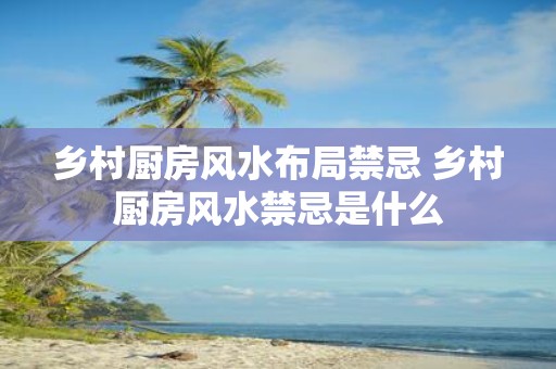 乡村厨房风水布局禁忌 乡村厨房风水禁忌是什么