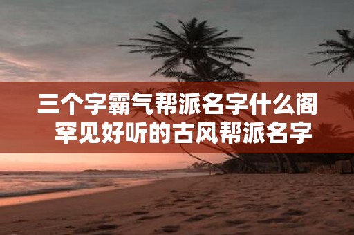 三个字霸气帮派名字什么阁 罕见好听的古风帮派名字