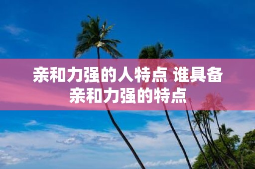 亲和力强的人特点 谁具备亲和力强的特点 亲和力强的人特点 谁具备亲和力强的特点