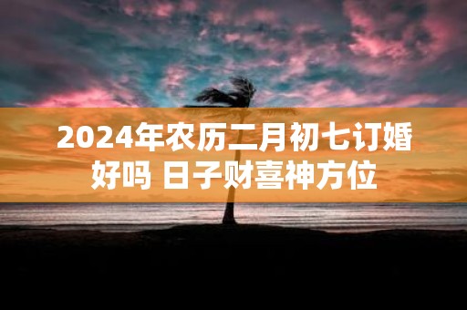 2025年农历二月初七订婚好吗 日子财喜神方位