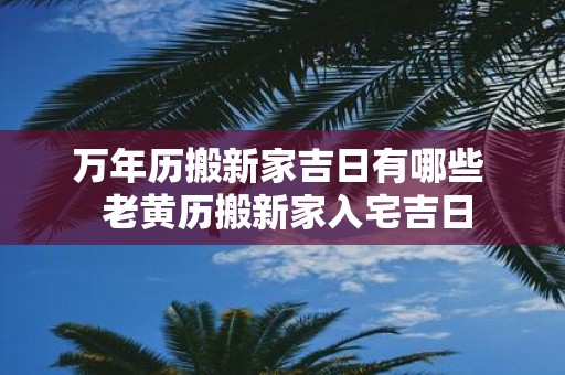 万年历搬新家吉日有哪些 老黄历搬新家入宅吉日