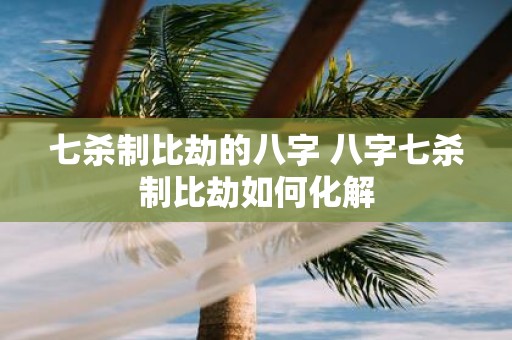 七杀制比劫的八字 八字七杀制比劫如何化解