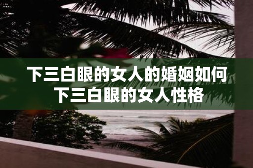 下三白眼的女人的婚姻如何 下三白眼的女人性格