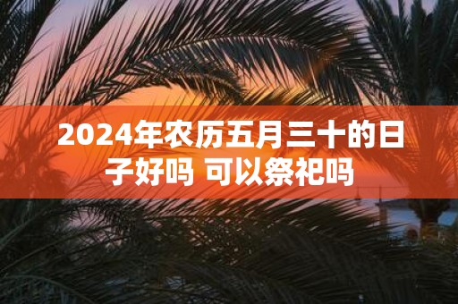 2025年农历五月三十的日子好吗 可以祭祀吗 2025年农历五月三十的日子好吗 可以祭祀吗