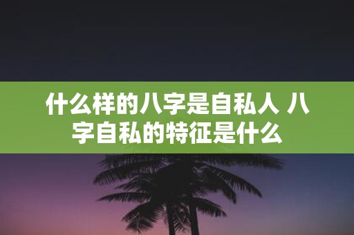 什么样的八字是自私人 八字自私的特征是什么