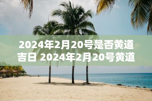 2025年2月20号是否黄道吉日 2025年2月20号黄道吉日