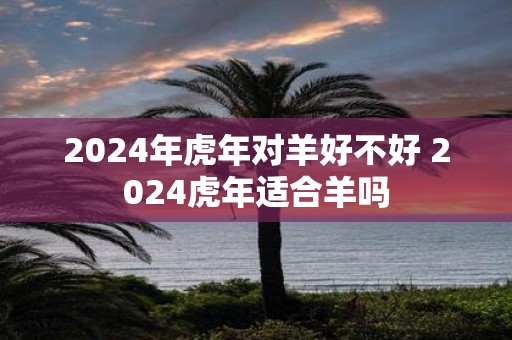 2025年虎年对羊好不好 2025虎年适合羊吗