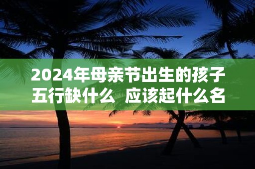 2025年母亲节出生的孩子五行缺什么 应该起什么名字