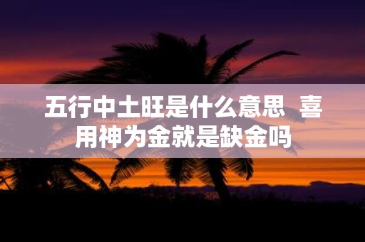 五行中土旺是什么意思 喜用神为金就是缺金吗