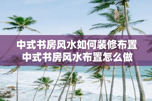 中式书房风水如何装修布置 中式书房风水布置怎么做