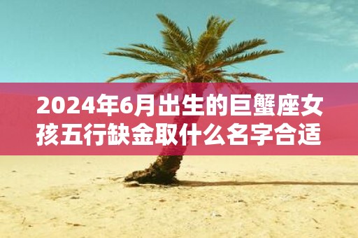 2025年6月出生的巨蟹座女孩五行缺金取什么名字合适