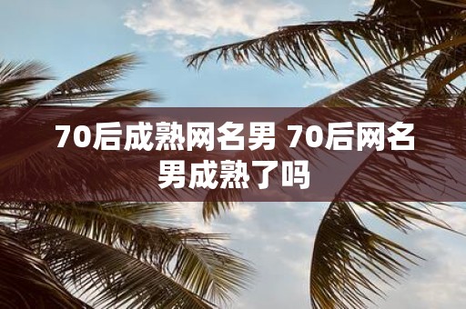 70后成熟网名男 70后网名男成熟了吗