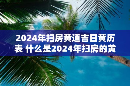 2025年扫房黄道吉日黄历表 什么是2025年扫房的黄道吉日黄历表