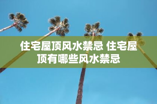 住宅屋顶风水禁忌 住宅屋顶有哪些风水禁忌