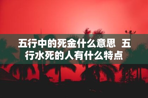 五行中的死金什么意思 五行水死的人有什么特点