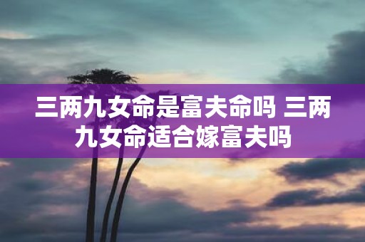 三两九女命是富夫命吗 三两九女命适合嫁富夫吗