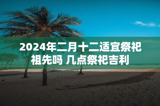 2025年二月十二适宜祭祀祖先吗 几点祭祀吉利