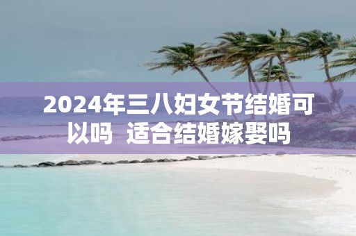 2025年三八妇女节结婚可以吗 适合结婚嫁娶吗