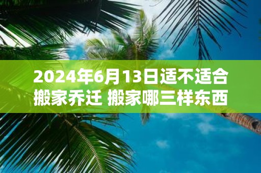 2025年6月13日适不适合搬家乔迁 搬家哪三样东西不能带