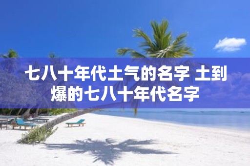 七八十年代土气的名字 土到爆的七八十年代名字