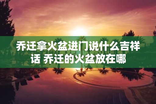 乔迁拿火盆进门说什么吉祥话 乔迁的火盆放在哪