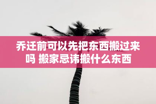 乔迁前可以先把东西搬过来吗 搬家忌讳搬什么东西