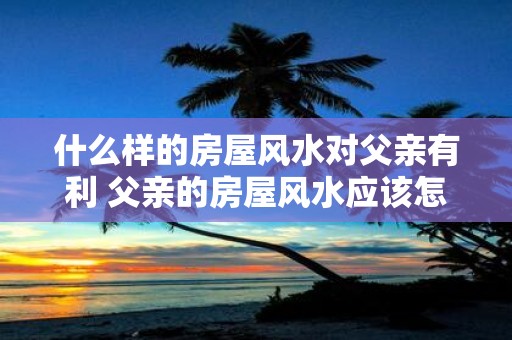 什么样的房屋风水对父亲有利 父亲的房屋风水应该怎样布置