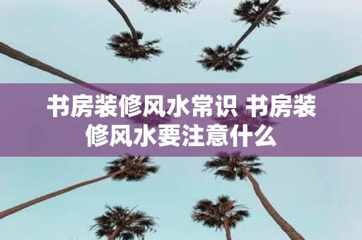 书房装修风水常识 书房装修风水要注意什么