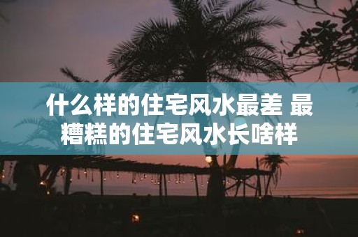 什么样的住宅风水最差 最糟糕的住宅风水长啥样
