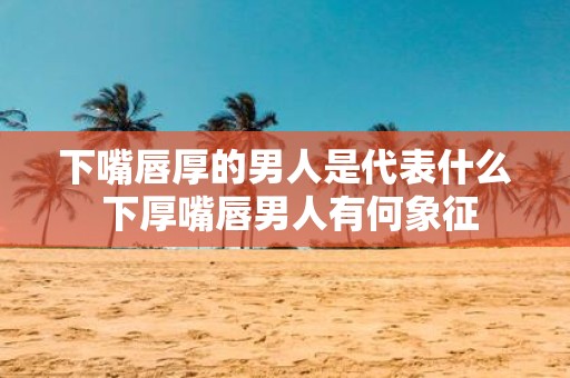 下嘴唇厚的男人是代表什么 下厚嘴唇男人有何象征
