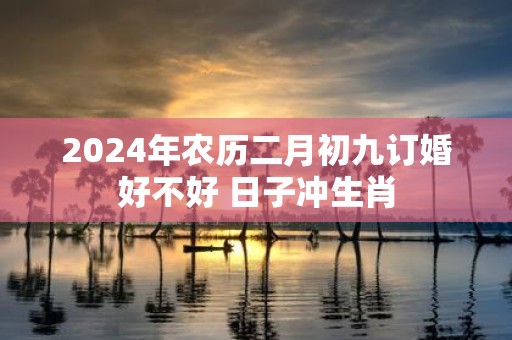 2025年农历二月初九订婚好不好 日子冲生肖