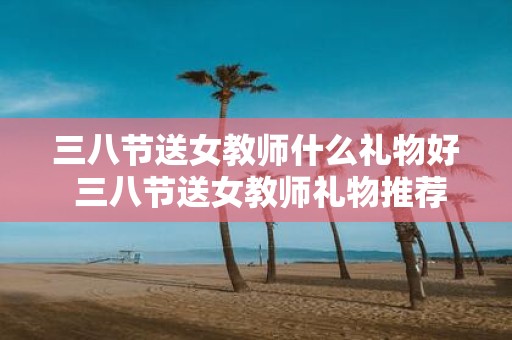 三八节送女教师什么礼物好 三八节送女教师礼物推荐