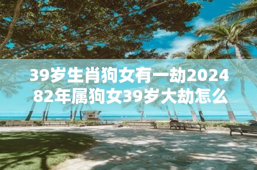 39岁生肖狗女有一劫2025 82年属狗女39岁大劫怎么化解