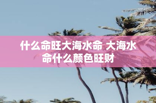 什么命旺大海水命 大海水命什么颜色旺财
