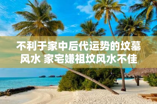 不利于家中后代运势的坟墓风水 家宅嫌祖坟风水不佳