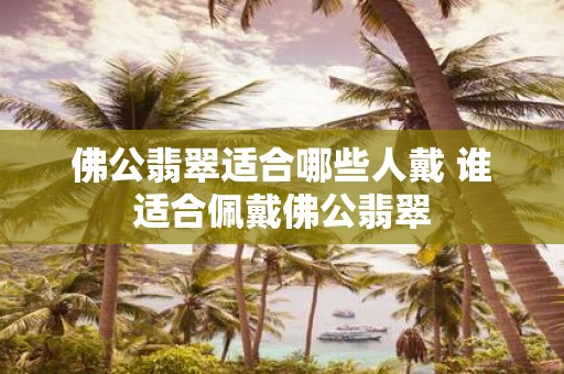 佛公翡翠适合哪些人戴 谁适合佩戴佛公翡翠