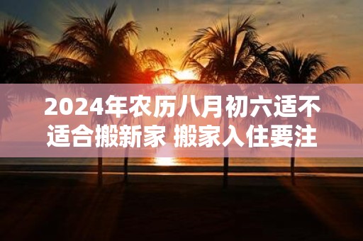 2025年农历八月初六适不适合搬新家 搬家入住要注意什么