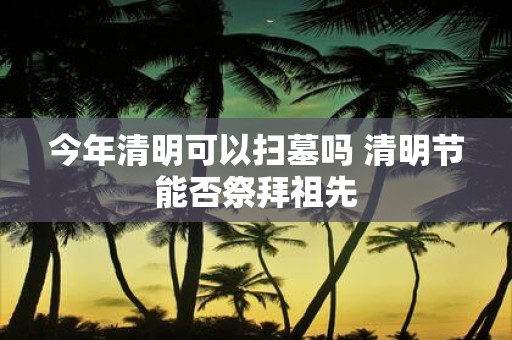 今年清明可以扫墓吗 清明节能否祭拜祖先