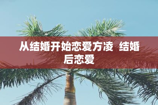 从结婚开始恋爱方凌 结婚后恋爱