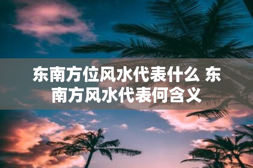 东南方位风水代表什么 东南方风水代表何含义