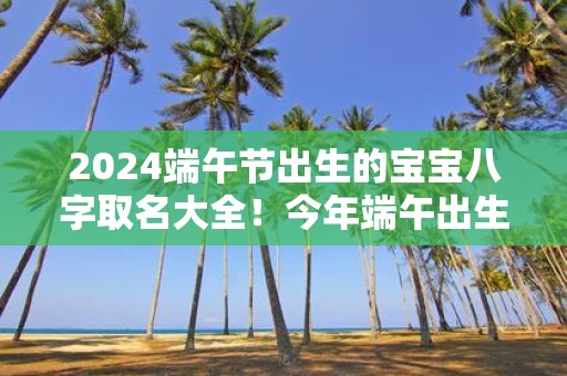 2025端午节出生的宝宝八字取名大全！今年端午出生的孩子起名宜用字