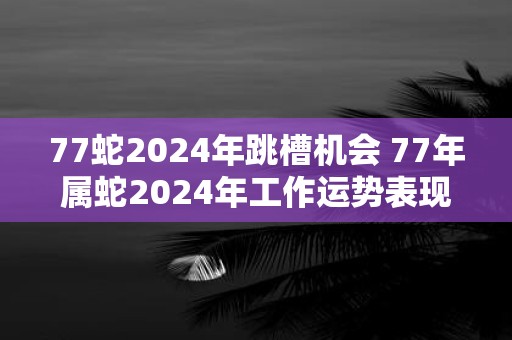 77蛇2025年跳槽机会 77年属蛇2025年工作运势表现